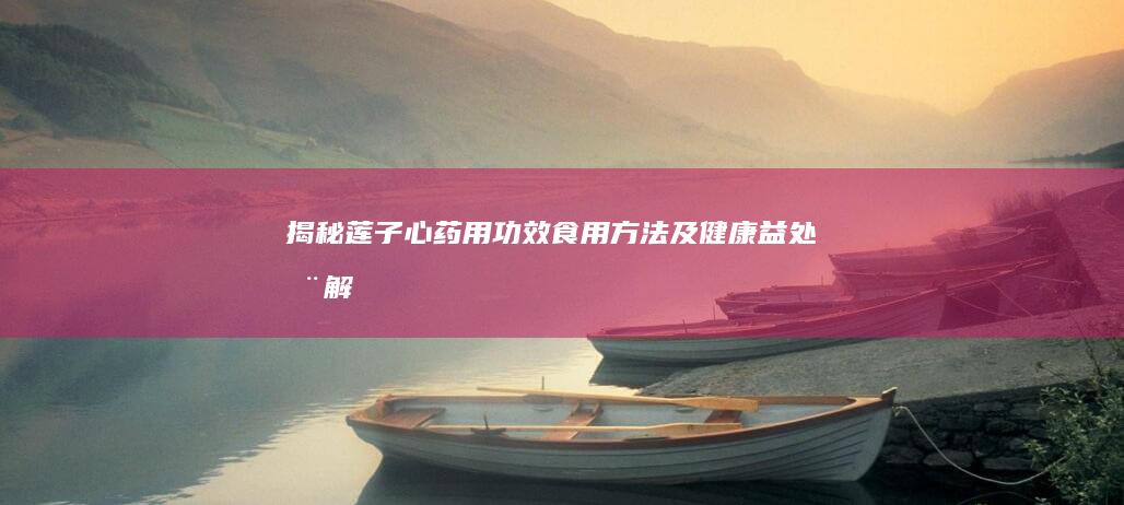 揭秘莲子心：药用功效、食用方法及健康益处全解析